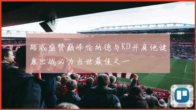 路威盛赞巅峰伦纳德与KD并肩他健康出战必为当世最佳之一