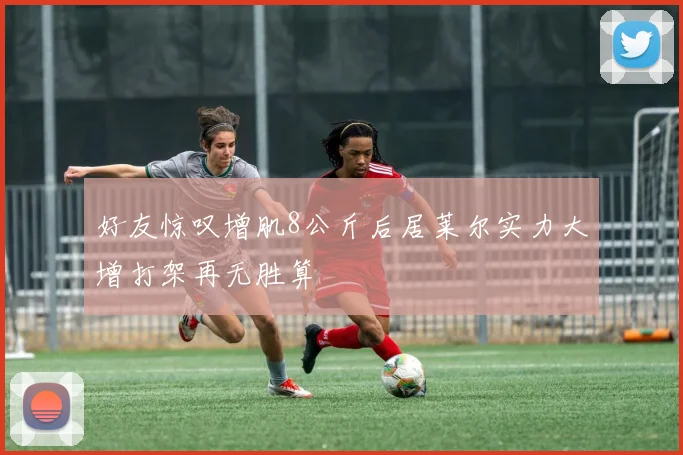 好友惊叹增肌8公斤后居莱尔实力大增打架再无胜算