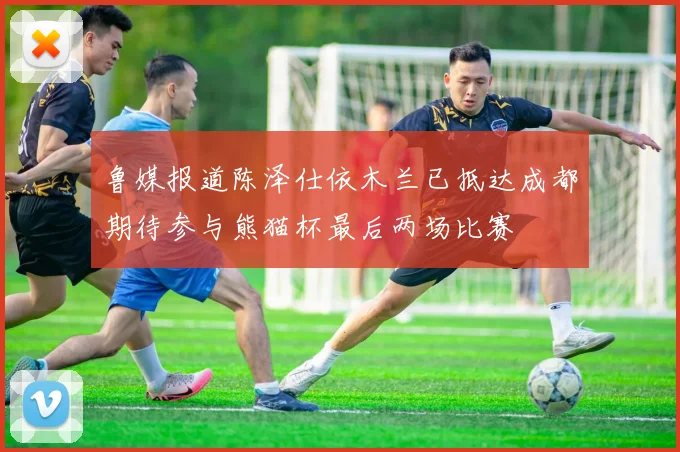 鲁媒报道陈泽仕依木兰已抵达成都期待参与熊猫杯最后两场比赛