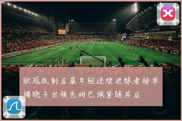 欧冠改制后最年轻连续进球者榜单揭晓卡尔领先姆巴佩紧随其后