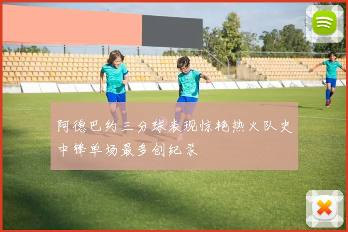 阿德巴约三分球表现惊艳热火队史中锋单场最多创纪录