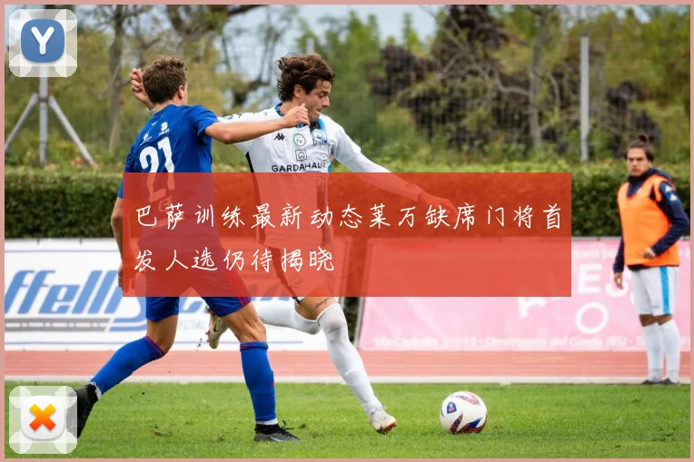 巴萨训练最新动态莱万缺席门将首发人选仍待揭晓