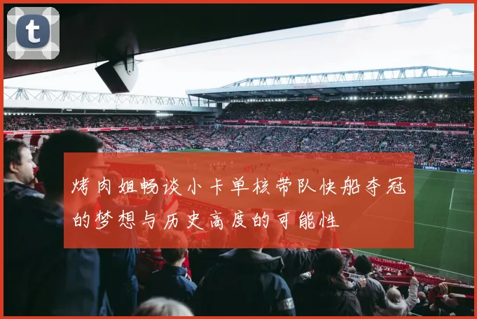 烤肉姐畅谈小卡单核带队快船夺冠的梦想与历史高度的可能性