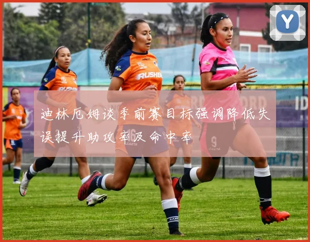 迪林厄姆谈季前赛目标强调降低失误提升助攻率及命中率