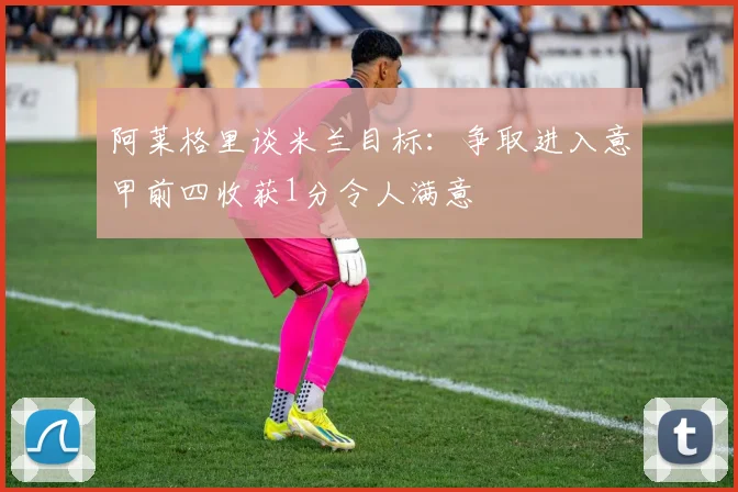 阿莱格里谈米兰目标：争取进入意甲前四收获1分令人满意