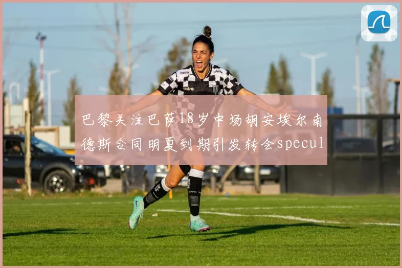 巴黎关注巴萨18岁中场胡安埃尔南德斯合同明夏到期引发转会speculation