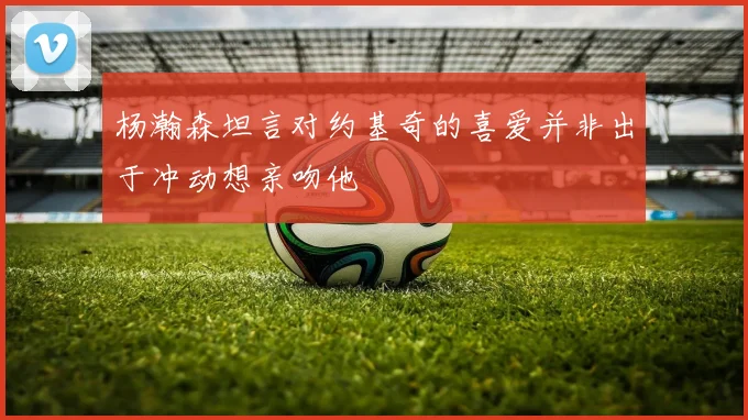 杨瀚森坦言对约基奇的喜爱并非出于冲动想亲吻他