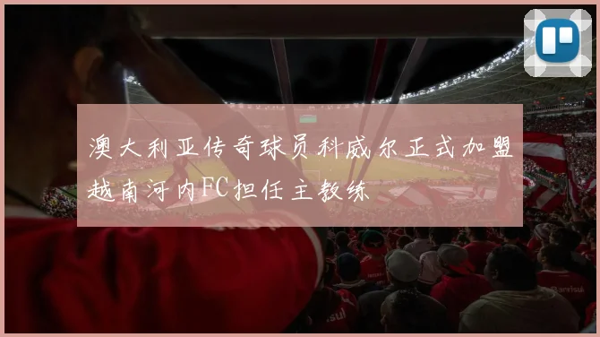 澳大利亚传奇球员科威尔正式加盟越南河内FC担任主教练