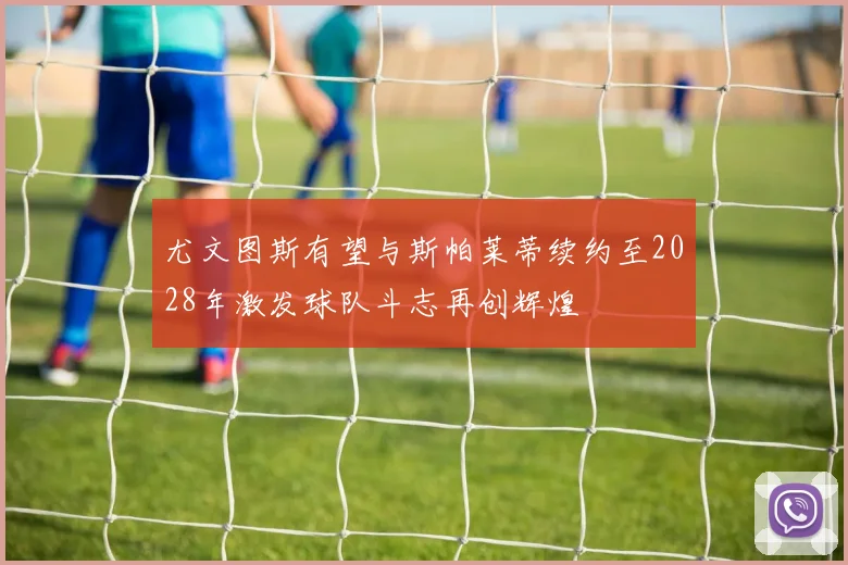 尤文图斯有望与斯帕莱蒂续约至2028年激发球队斗志再创辉煌