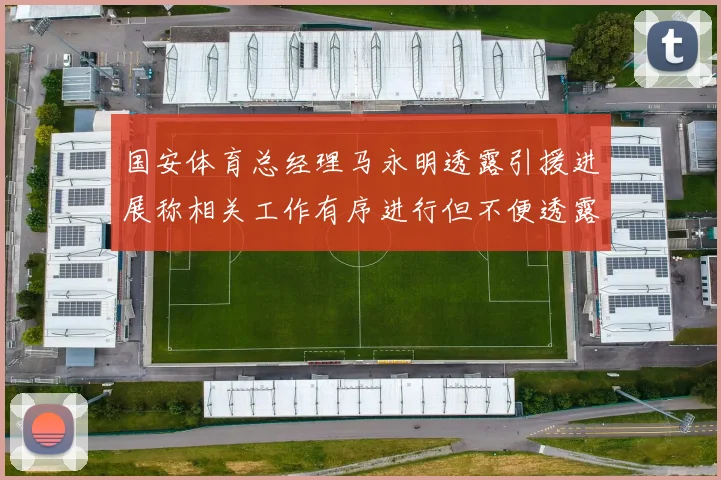 国安体育总经理马永明透露引援进展称相关工作有序进行但不便透露名字