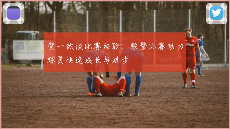 贺一然谈比赛经验：频繁比赛助力球员快速成长与进步