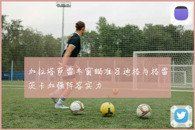 加拉塔萨雷冬窗瞄准吕迪格与格雷茨卡加强阵容实力