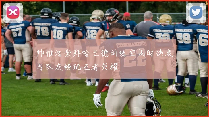 帅惟浩崇拜哈兰德训练空闲时热衷与队友畅玩王者荣耀