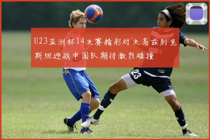 U23亚洲杯14决赛精彩对决乌兹别克斯坦迎战中国队期待激烈碰撞