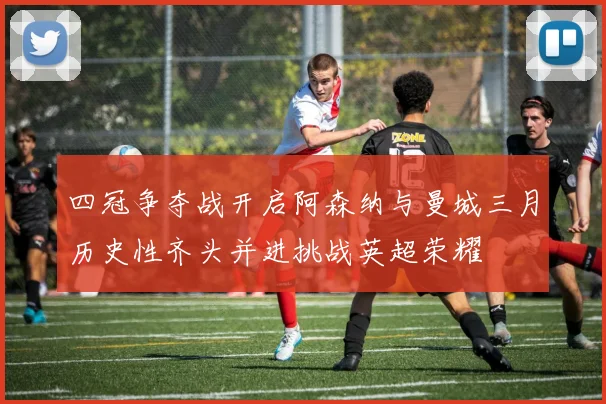 四冠争夺战开启阿森纳与曼城三月历史性齐头并进挑战英超荣耀