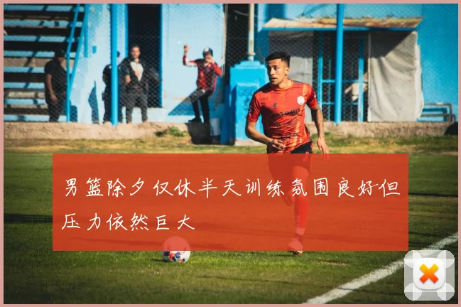 男篮除夕仅休半天训练氛围良好但压力依然巨大