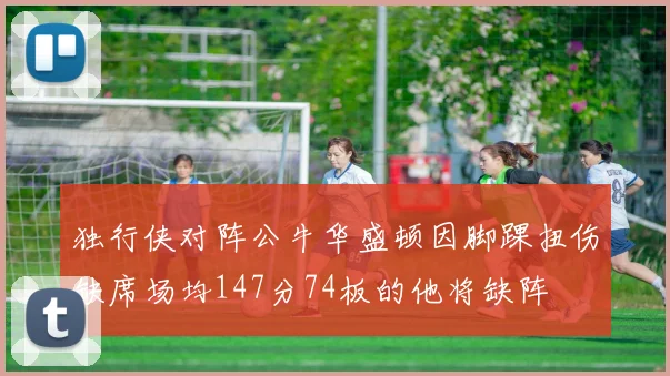 独行侠对阵公牛华盛顿因脚踝扭伤缺席场均147分74板的他将缺阵