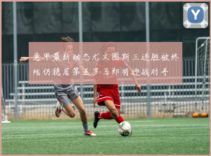 意甲最新动态尤文图斯三连胜被终结仍稳居第五罗马即将迎战对手