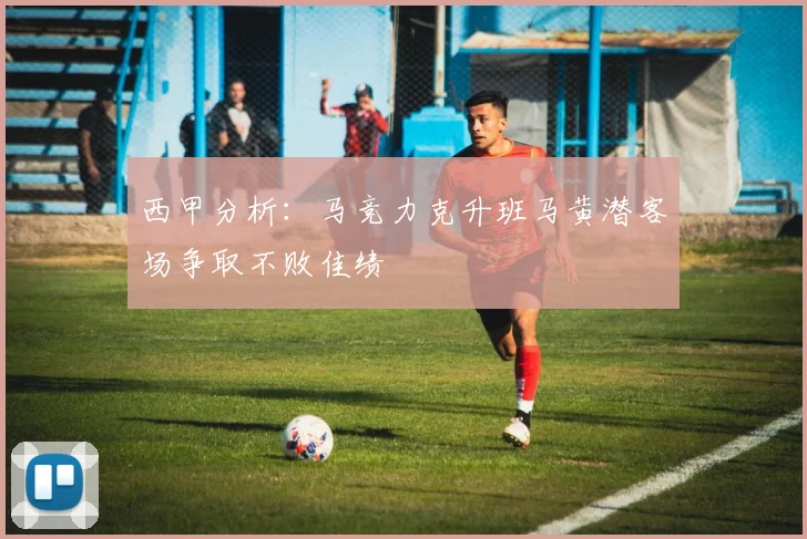 西甲分析：马竞力克升班马黄潜客场争取不败佳绩