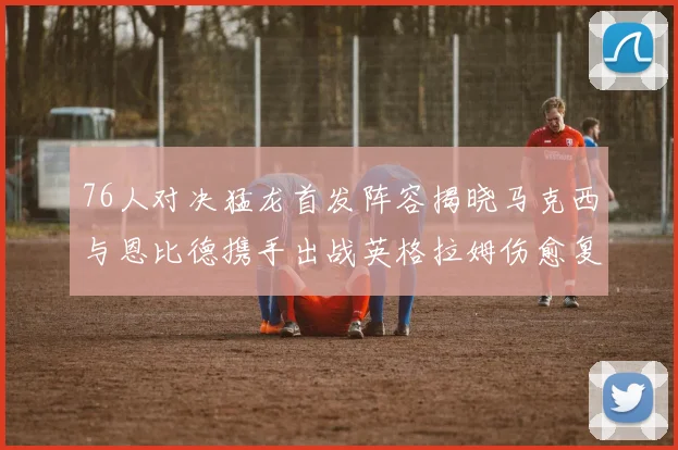 76人对决猛龙首发阵容揭晓马克西与恩比德携手出战英格拉姆伤愈复出助阵