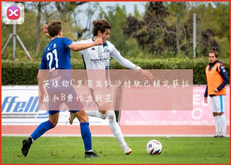 英媒称C罗若离队沙特联已锁定萨拉赫和B费作为新星