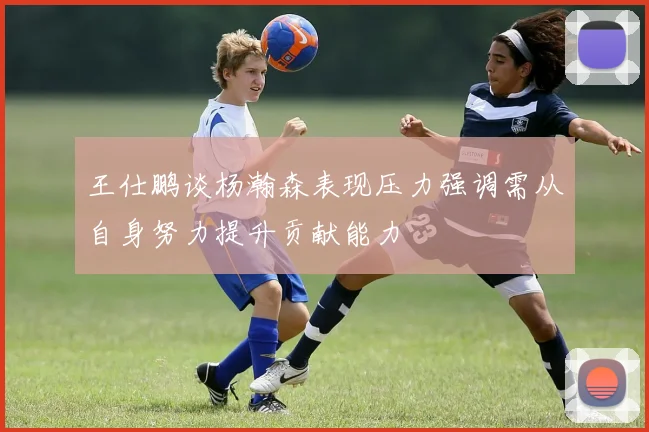 王仕鹏谈杨瀚森表现压力强调需从自身努力提升贡献能力