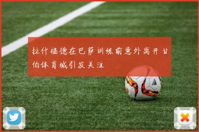 拉什福德在巴萨训练前意外离开甘伯体育城引发关注
