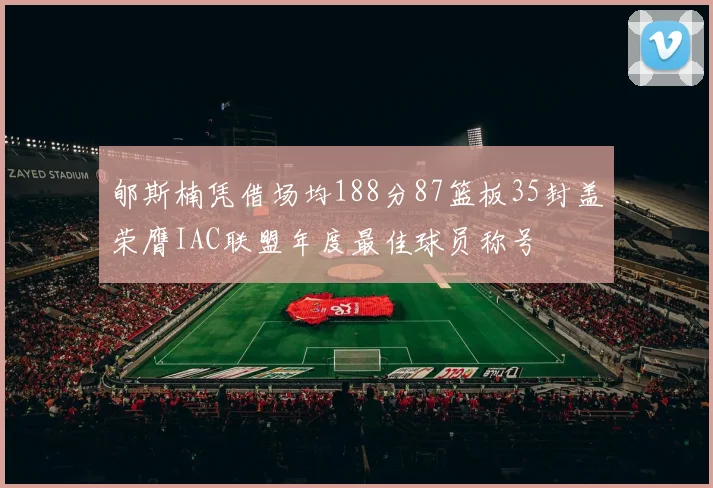 郇斯楠凭借场均188分87篮板35封盖荣膺IAC联盟年度最佳球员称号