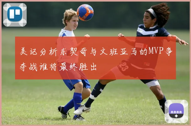 美记分析东契奇与文班亚马的MVP争夺战谁将最终胜出
