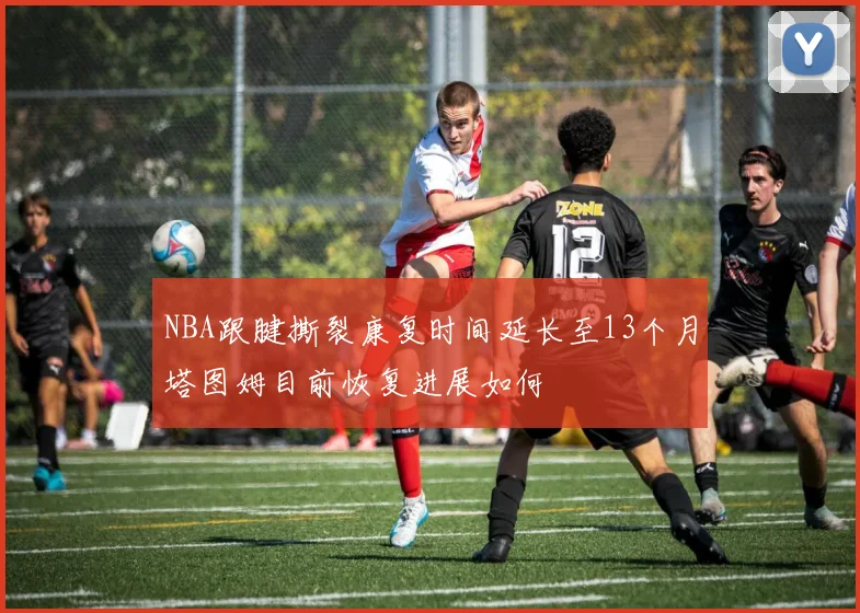 NBA跟腱撕裂康复时间延长至13个月塔图姆目前恢复进展如何