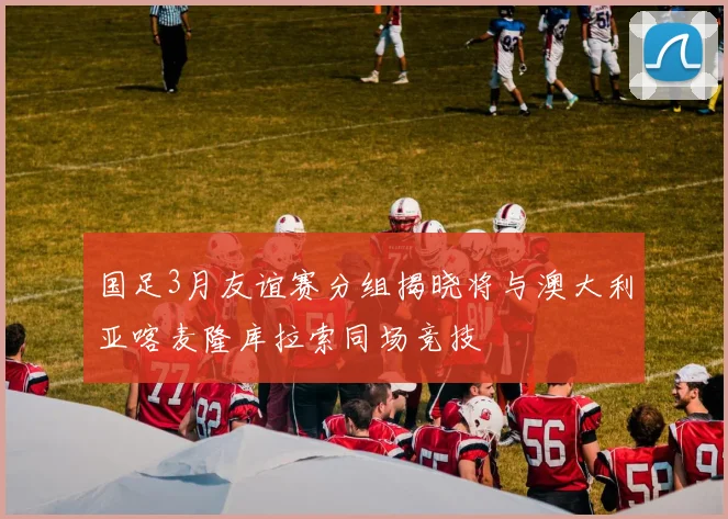 国足3月友谊赛分组揭晓将与澳大利亚喀麦隆库拉索同场竞技