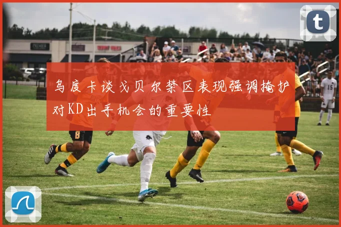 乌度卡谈戈贝尔禁区表现强调掩护对KD出手机会的重要性