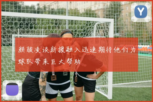 颜骏凌谈新援融入迅速期待他们为球队带来巨大帮助