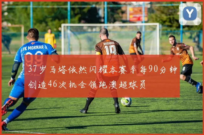 37岁马塔依然闪耀本赛季每90分钟创造46次机会领跑澳超球员