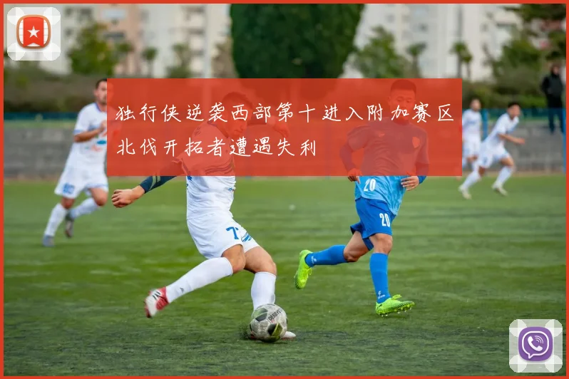 独行侠逆袭西部第十进入附加赛区北伐开拓者遭遇失利