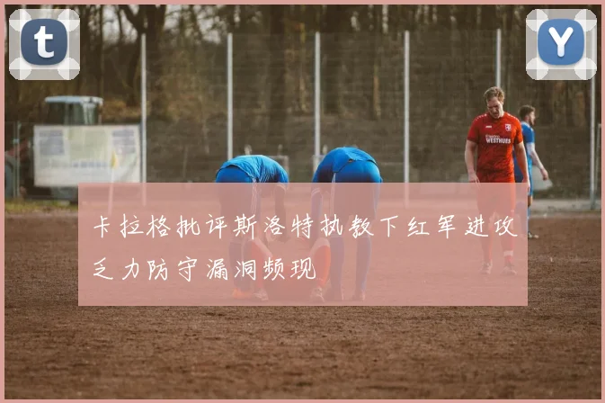 卡拉格批评斯洛特执教下红军进攻乏力防守漏洞频现